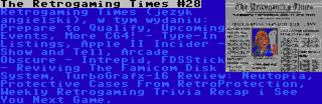 The Retrogaming Times #28 | Retrogaming Times (język angielski), w tym wydaniu: Prepare to Qualify, Upcoming Events, More C64! - Type-In Listings, Apple II Incider - Show and Tell, Arcade Obscure - Intrepid, FDSStick - Reviving The Famicom Disk System, TurboGrafx-16 Review: Neutopia, Protective Cases From RetroProtection, Weekly Retrogaming Trivia Recap i See You Next Game.