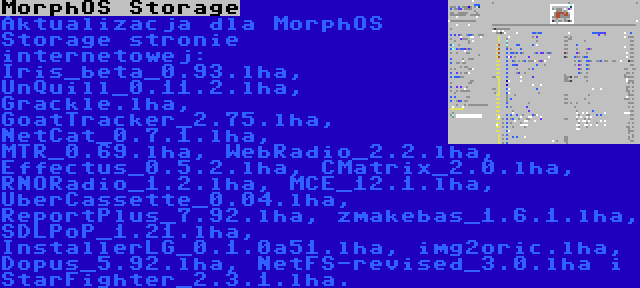 MorphOS Storage | Aktualizacja dla MorphOS Storage stronie internetowej: Iris_beta_0.93.lha, UnQuill_0.11.2.lha, Grackle.lha, GoatTracker_2.75.lha, NetCat_0.7.1.lha, MTR_0.69.lha, WebRadio_2.2.lha, Effectus_0.5.2.lha, CMatrix_2.0.lha, RNORadio_1.2.lha, MCE_12.1.lha, UberCassette_0.04.lha, ReportPlus_7.92.lha, zmakebas_1.6.1.lha, SDLPoP_1.21.lha, InstallerLG_0.1.0a51.lha, img2oric.lha, Dopus_5.92.lha, NetFS-revised_3.0.lha i StarFighter_2.3.1.lha.