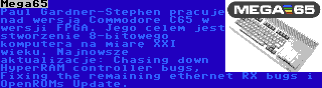 Mega65 | Paul Gardner-Stephen pracuje nad wersją Commodore C65 w wersji FPGA. Jego celem jest stworzenie 8-bitowego komputera na miarę XXI wieku. Najnowsze aktualizacje: Chasing down HyperRAM controller bugs, Fixing the remaining ethernet RX bugs i OpenROMs Update.