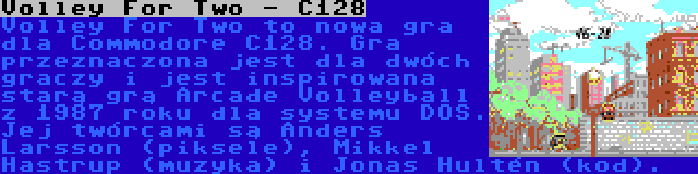 Volley For Two - C128 | Volley For Two to nowa gra dla Commodore C128. Gra przeznaczona jest dla dwóch graczy i jest inspirowana starą grą Arcade Volleyball z 1987 roku dla systemu DOS. Jej twórcami są Anders Larsson (piksele), Mikkel Hastrup (muzyka) i Jonas Hultén (kod).