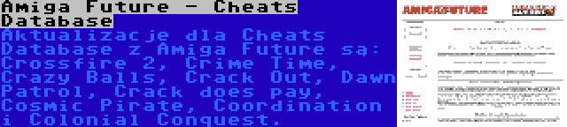 Amiga Future - Cheats Database | Aktualizacje dla Cheats Database z Amiga Future są: Crossfire 2, Crime Time, Crazy Balls, Crack Out, Dawn Patrol, Crack does pay, Cosmic Pirate, Coordination i Colonial Conquest.