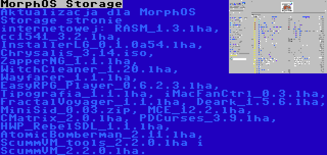 MorphOS Storage | Aktualizacja dla MorphOS Storage stronie internetowej: RASM_1.3.lha, cc1541_3.2.lha, InstallerLG_0.1.0a54.lha, Chrysalis_3.14.iso, ZapperNG_1.1.lha, WitchCleaner_1.20.lha, Wayfarer_1.1.lha, EasyRPG_Player_0.6.2.3.lha, Tipografia_1.1.lha, iMacFanCtrl_0.3.lha, FractalVoyager_1.1.lha, Deark_1.5.6.lha, MiniSid_0.03.zip, MCE_12.2.lha, CMatrix_2.0.lha, PDCurses_3.9.lha, HWP_RebelSDL_1.1.lha, AtomicBomberman_2.11.lha, ScummVM_tools_2.2.0.lha i ScummVM_2.2.0.lha.