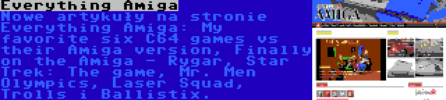 Everything Amiga | Nowe artykuły na stronie Everything Amiga: My favorite six C64 games vs their Amiga version, Finally on the Amiga - Rygar, Star Trek: The game, Mr. Men Olympics, Laser Squad, Trolls i Ballistix.