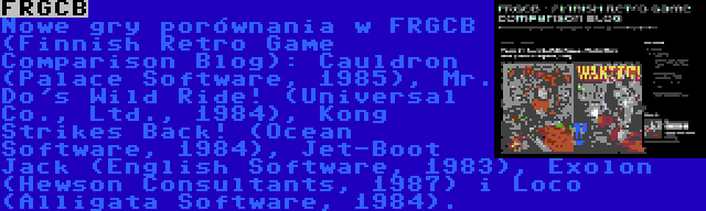 FRGCB | Nowe gry porównania w FRGCB (Finnish Retro Game Comparison Blog): Cauldron (Palace Software, 1985), Mr. Do's Wild Ride! (Universal Co., Ltd., 1984), Kong Strikes Back! (Ocean Software, 1984), Jet-Boot Jack (English Software, 1983), Exolon (Hewson Consultants, 1987) i Loco (Alligata Software, 1984).