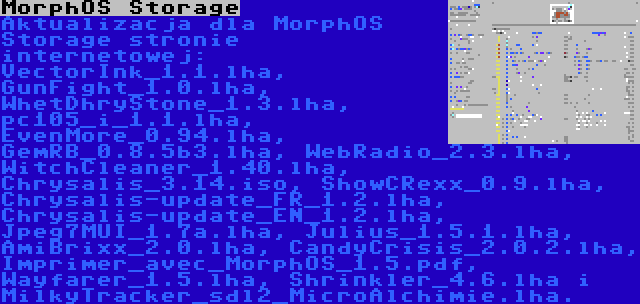MorphOS Storage | Aktualizacja dla MorphOS Storage stronie internetowej: VectorInk_1.1.lha, GunFight_1.0.lha, WhetDhryStone_1.3.lha, pc105_i_1.1.lha, EvenMore_0.94.lha, GemRB_0.8.5b3.lha, WebRadio_2.3.lha, WitchCleaner_1.40.lha, Chrysalis_3.14.iso, ShowCRexx_0.9.lha, Chrysalis-update_FR_1.2.lha, Chrysalis-update_EN_1.2.lha, Jpeg7MUI_1.7a.lha, Julius_1.5.1.lha, AmiBrixx_2.0.lha, CandyCrisis_2.0.2.lha, Imprimer_avec_MorphOS_1.5.pdf, Wayfarer_1.5.lha, Shrinkler_4.6.lha i MilkyTracker_sdl2_MicroAlchimie.lha.