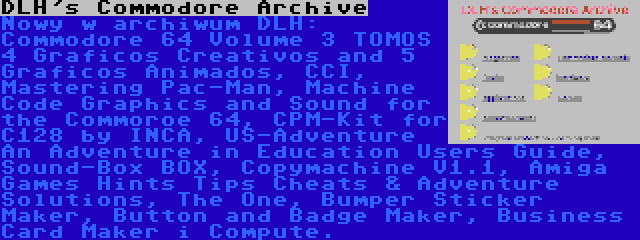 DLH's Commodore Archive | Nowy w archiwum DLH: Commodore 64 Volume 3 TOMOS 4 Graficos Creativos and 5 Graficos Animados, CCI, Mastering Pac-Man, Machine Code Graphics and Sound for the Commoroe 64, CPM-Kit for C128 by INCA, US-Adventure An Adventure in Education Users Guide, Sound-Box BOX, Copymachine V1.1, Amiga Games Hints Tips Cheats & Adventure Solutions, The One, Bumper Sticker Maker, Button and Badge Maker, Business Card Maker i Compute.