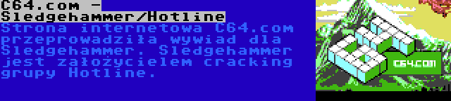 C64.com - Sledgehammer/Hotline | Strona internetowa C64.com przeprowadziła wywiad dla Sledgehammer. Sledgehammer jest założycielem cracking grupy Hotline.
