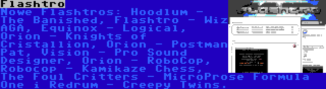 Flashtro | Nowe Flashtros: Hoodlum - The Banished, Flashtro - Wiz AGA, Equinox - Logical, Orion - Knights of Cristallion, Orion - Postman Pat, Vision - Pro Sound Designer, Orion - RoboCop, Robocop - Kamikaze Chess, The Foul Critters - MicroProse Formula One i Redrum - Creepy Twins.