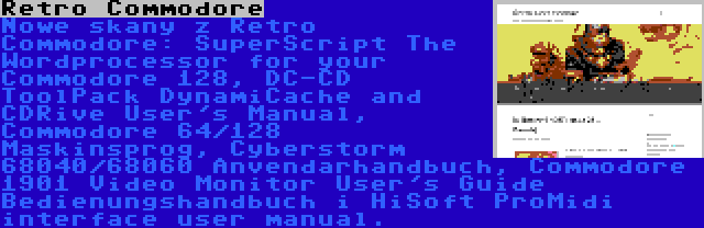 Retro Commodore | Nowe skany z Retro Commodore: SuperScript The Wordprocessor for your Commodore 128, DC-CD ToolPack DynamiCache and CDRive User's Manual, Commodore 64/128 Maskinsprog, Cyberstorm 68040/68060 Anvendarhandbuch, Commodore 1901 Video Monitor User's Guide Bedienungshandbuch i HiSoft ProMidi interface user manual.
