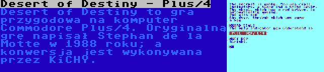 Desert of Destiny - Plus/4 | Desert of Destiny to gra przygodowa na komputer Commodore Plus/4. Oryginalną grę napisał Stephan de la Motte w 1988 roku; a konwersja jest wykonywana przez KiCHY.