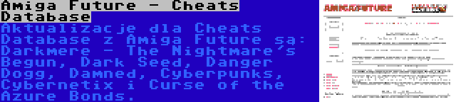 Amiga Future - Cheats Database | Aktualizacje dla Cheats Database z Amiga Future są: Darkmere - The Nightmare's Begun, Dark Seed, Danger Dogg, Damned, Cyberpunks, Cybernetix i Curse of the Azure Bonds.