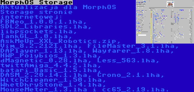 MorphOS Storage | Aktualizacja dla MorphOS Storage stronie internetowej: FBNeo_1.0.0.1.lha, SDL2_Libraries.lha, libpsockets.lha, TankGL_1.0.lha, AskMeUp_XXL_Robotics.zip, Vim_8.2.2121.lha, FileMaster_3.1.lha, DAPlayer_1.13.lha, Wayfarer_1.8.lha, HWP_Polybios_1.3.lha, dMagnetic_0.28.lha, Less_563.lha, twittAmiga_4.4.2.lha, batari_Basic_1.5.lha, DASM_2.20.14.1.lha, Crono_2.1.lha, WitchCleaner_1.50.lha, WhetDhryStone_1.4.lha, MouseMeter_1.3.lha i cc65_2.19.lha.