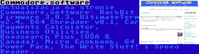 Commodore.software | Aktualizacja na stronie Commodore.software: BackBit Firmware 3.0.3, UltimateTerm v2.4, D64 Shredder v0.1, Car Payments Calculator, Business Utilities, Roadsearch Plus (USA & Canada), Micro Cookbook, 64 Power Pack, The Write Stuff! i Speed Reader.