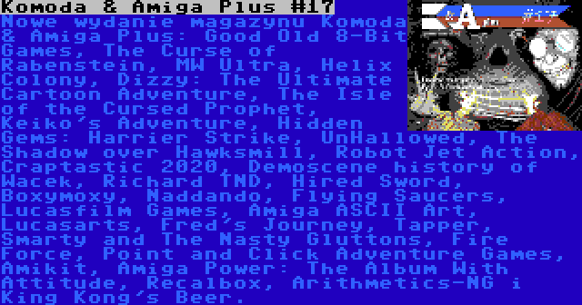 Komoda & Amiga Plus #17 | Nowe wydanie magazynu Komoda & Amiga Plus: Good Old 8-Bit Games, The Curse of Rabenstein, MW Ultra, Helix Colony, Dizzy: The Ultimate Cartoon Adventure, The Isle of the Cursed Prophet, Keiko's Adventure, Hidden Gems: Harrier Strike, UnHallowed, The Shadow over Hawksmill, Robot Jet Action, Craptastic 2020, Demoscene history of Wacek, Richard TND, Hired Sword, Boxymoxy, Naddando, Flying Saucers, Lucasfilm Games, Amiga ASCII Art, Lucasarts, Fred's Journey, Tapper, Smarty and The Nasty Gluttons, Fire Force, Point and Click Adventure Games, Amikit, Amiga Power: The Album With Attitude, Recalbox, Arithmetics-NG i King Kong's Beer.