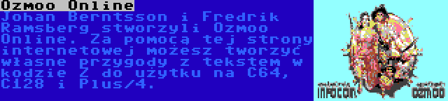 Ozmoo Online | Johan Berntsson i Fredrik Ramsberg stworzyli Ozmoo Online. Za pomocą tej strony internetowej możesz tworzyć własne przygody z tekstem w kodzie Z do użytku na C64, C128 i Plus/4.