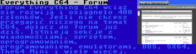 Everything C64 - Forum | Forum Everything C64 wciąż się rozwija i osiągnęło 400 członków. Jeśli nie chcesz przegapić niczego na temat C64, dołącz do forum już dziś. Istnieją sekcje z wiadomościami, sprzętem, oprogramowaniem, programowaniem, emulatorami, BBS, SX64, The64 Mini i wiele więcej.