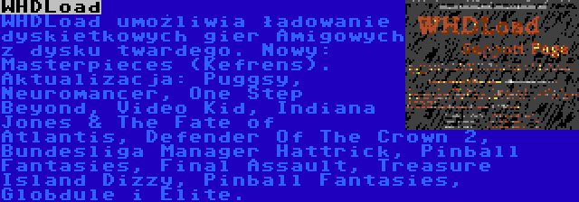 WHDLoad | WHDLoad umożliwia ładowanie dyskietkowych gier Amigowych z dysku twardego. Nowy: Masterpieces (Kefrens). Aktualizacja: Puggsy, Neuromancer, One Step Beyond, Video Kid, Indiana Jones & The Fate of Atlantis, Defender Of The Crown 2, Bundesliga Manager Hattrick, Pinball Fantasies, Final Assault, Treasure Island Dizzy, Pinball Fantasies, Globdule i Elite.