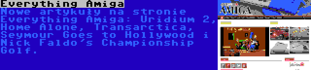 Everything Amiga | Nowe artykuły na stronie Everything Amiga: Uridium 2, Home Alone, Transarctica, Seymour Goes to Hollywood i Nick Faldo's Championship Golf.