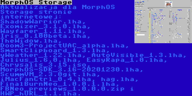 MorphOS Storage | Aktualizacja dla MorphOS Storage stronie internetowej: ShadowWarrior.lha, Exomizer_3.1.0.lha, Wayfarer_1.11.lha, Iris_0.100beta.lha, TheWidow.lha, Doom3-ProjectUAC_alpha.lha, SmartClipboard_1.3.lha, yWeather_1.22.lha, AutoVisible_1.3.lha, Julius_1.6.0.lha, EasyRapa_1.0.lha, Chrysalis_3.15.iso, MorphOS-SDK_3.16-20201230.lha, ScummVM_2.3.0git.lha, iMacFanCtrl_0.4.lha, hag.lha, FinalBurnNeo_1.0.0.1.lha, FBNeo_previews_1.0.0.0.zip i HWP_hURL_1.1.lha.