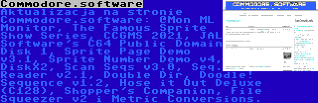 Commodore.software | Aktualizacja na stronie Commodore.software: @Mon ML Monitor, The Famous Sprite Show Series, CCGMS 2021, JAL Software's C64 Public Domain Disk 1, Sprite Page Demo v3.1, Sprite Number Demo v4, DiskX2, Scan Seqs v3.0, Seq. Reader v2.1, Double Dir, Doodle! Sequence v1.2, Hose it Out Deluxe (C128), Shopper's Companion, File Squeezer v2 i Metric Conversions.
