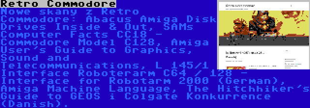 Retro Commodore | Nowe skany z Retro Commodore: Abacus Amiga Disk Drives Inside & Out, SAMs Computer Facts CC18 - Commodore Model C128, Amiga User's Guide to Graphics, Sound and Telecommunications, L 145/1 Interface Roboterarm C64 / 128 - Interface for Robotarm 2000 (German), Amiga Machine Language, The Hitchhiker's Guide to GEOS i Colgate Konkurrence (Danish).