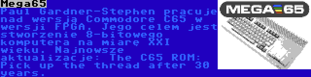 Mega65 | Paul Gardner-Stephen pracuje nad wersją Commodore C65 w wersji FPGA. Jego celem jest stworzenie 8-bitowego komputera na miarę XXI wieku. Najnowsze aktualizacje: The C65 ROM: Pick up the thread after 30 years.