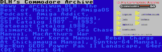 DLH's Commodore Archive | Nowy w archiwum DLH: The Best of Magic 1987, AmigaOS Podcast, Amiga Addict, Graphics Designer Manual, SSI Catalog 1987 - 1993, Dataeast Catalog 1988, Bismarck The North Sea Chase Manual, MacArthurs War Battles for Korea Manual, Rebel Charge At Chickamauga Manual, Synthy-64 Manual, Re-Run GEOS Power Pak II Landscape, 64er (DE) i Reset 64.