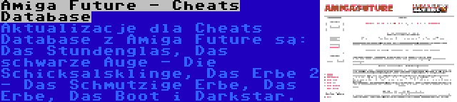 Amiga Future - Cheats Database | Aktualizacje dla Cheats Database z Amiga Future są: Das Stundenglas, Das schwarze Auge - Die Schicksalsklinge, Das Erbe 2 - Das Schmutzige Erbe, Das Erbe, Das Boot i Darkstar.