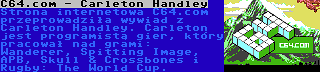 C64.com - Carleton Handley | Strona internetowa C64.com przeprowadziła wywiad z Carleton Handley. Carleton jest programistą gier, który pracował nad grami: Wanderer, Spitting Image, APB, Skull & Crossbones i Rugby: The World Cup.