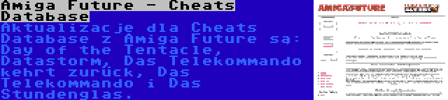 Amiga Future - Cheats Database | Aktualizacje dla Cheats Database z Amiga Future są: Day of the Tentacle, Datastorm, Das Telekommando kehrt zurück, Das Telekommando i Das Stundenglas.