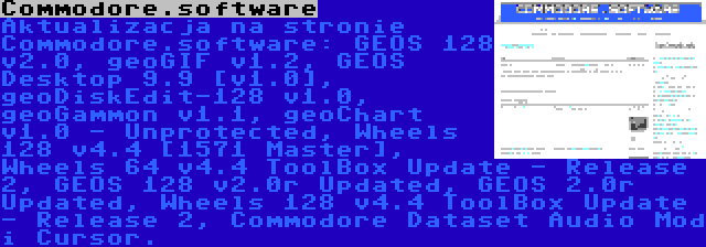 Commodore.software | Aktualizacja na stronie Commodore.software: GEOS 128 v2.0, geoGIF v1.2, GEOS Desktop 9.9 [v1.0], geoDiskEdit-128 v1.0, geoGammon v1.1, geoChart v1.0 - Unprotected, Wheels 128 v4.4 [1571 Master], Wheels 64 v4.4 ToolBox Update - Release 2, GEOS 128 v2.0r Updated, GEOS 2.0r Updated, Wheels 128 v4.4 ToolBox Update - Release 2, Commodore Dataset Audio Mod i Cursor.