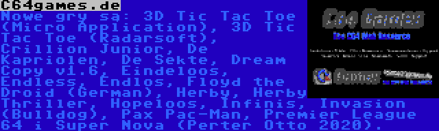 C64games.de | Nowe gry są: 3D Tic Tac Toe (Micro Application), 3D Tic Tac Toe (Radarsoft), Crillion Junior, De Kapriolen, De Sekte, Dream Copy v1.6, Eindeloos, Endless, Endlos, Floyd the Droid (German), Herby, Herby Thriller, Hopeloos, Infinis, Invasion (Bulldog), Pax Pac-Man, Premier League 64 i Super Nova (Perter Otto 2020).