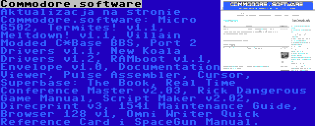 Commodore.software | Aktualizacja na stronie Commodore.software: Micro 6502, Termites! v1.1, Meltdown! v1.1, Villain Modded C*Base BBS, Port 2 Drivers v1.1, New Koala Drivers v1.2, RAMboot v1.1, Envelope v1.0, Documentation Viewer, Pulse Assembler, Cursor, Superbase: The Book, Real Time Conference Master v2.03, Rick Dangerous Game Manual, Script Maker v2.02, Direcprint v3, 1541 Maintenance Guide, Browser 128 v1, Omni Writer Quick Reference Card i SpaceGun Manual.