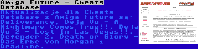 Amiga Future - Cheats Database | Aktualizacje dla Cheats Database z Amiga Future są: Deliverance, Deja Vu - A Nightmare Comes True!!, Deja Vu 2 - Lost In Las Vegas!!, Defender 2, Death or Glory - Das Erbe von Morgan i Deadline.