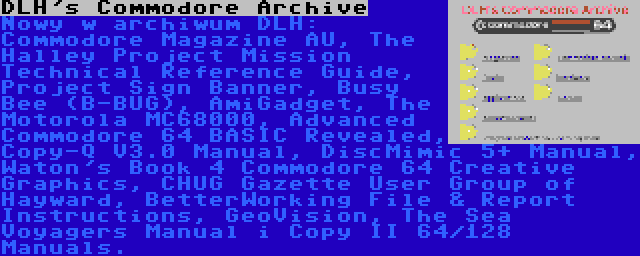 DLH's Commodore Archive | Nowy w archiwum DLH: Commodore Magazine AU, The Halley Project Mission Technical Reference Guide, Project Sign Banner, Busy Bee (B-BUG), AmiGadget, The Motorola MC68000, Advanced Commodore 64 BASIC Revealed, Copy-Q V3.0 Manual, DiscMimic 5+ Manual, Waton's Book 4 Commodore 64 Creative Graphics, CHUG Gazette User Group of Hayward, BetterWorking File & Report Instructions, GeoVision, The Sea Voyagers Manual i Copy II 64/128 Manuals.