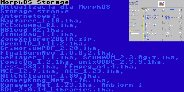 MorphOS Storage | Aktualizacja dla MorphOS Storage stronie internetowej: Wayfarer_1.19.lha, PCExhumed_R1.lha, NBlood_R2.lha, CloudDav_1.1.lha, ZoneXplorer2BETA.zip, OpenTTD_1.11.2.lha, GrimoriumPDF_2.20.lha, FinalBurnNeo_1.0.0.2.lha, bePlayer_1.1.lha, ScummVM_2.3.0git.lha, ComicOn_1.2.lha, unixODBC_2.3.9.lha, Less_583.lha, FFmpeg_n4.4.lha, MCE_12.7.lha, ACE_1.23.lha, WitchCleaner_1.80.lha, DonkeyKong_Net_1.76.lha, Runaway_Net_1.23.lha, Anbjorn i SDL_2.0.14_Libraries.lha.