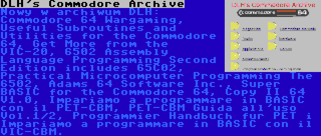 DLH's Commodore Archive | Nowy w archiwum DLH: Commodore 64 Wargaming, Useful Subroutines and Utilities for the Commodore 64, Get More from the VIC-20, 6502 Assembly Language Programming Second Edition includes 65C02, Practical Microcomputer Programming The 6502, Adams 64 Software Inc., Super BASIC for the Commodore 64, Copy II 64 V1.0, Impariamo a programmare in BASIC con il PET-CBM, PET-CBM Guida all'uso Vol.1/2, Programmier Handbuch fur PET i Impariamo a programmare in BASIC con il VIC-CBM.