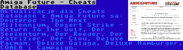 Amiga Future - Cheats Database | Aktualizacje dla Cheats Database z Amiga Future są: Deuteros - The Next Millennium, Desert Strike - Return To The Gulf, Der Seelenturm, Der Reeder, Der Patrizier, Der Clou, Deluxe Pacman, Deluxe Galaga, Deluxe Hamburger, COALA i Campaign.
