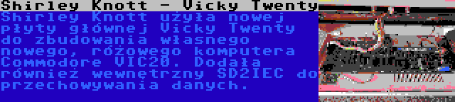 Shirley Knott - Vicky Twenty | Shirley Knott użyła nowej płyty głównej Vicky Twenty do zbudowania własnego nowego, różowego komputera Commodore VIC20. Dodała również wewnętrzny SD2IEC do przechowywania danych.