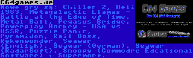 C64games.de | Nowe gry są: Chiller 2, Heli 1983, Metagalactic Llamas - Battle at the Edge of Time, Metal Ball, Pegasus Bridge, Powerplay Hockey - USA vs USSR, Puzzle Panic, Pyramidon, Rail Boss, Rekenwonder, Seawar (English), Seawar (German), Seawar (RadarSoft), Snoopy (Commodre Edcational Software) i Supermorf.