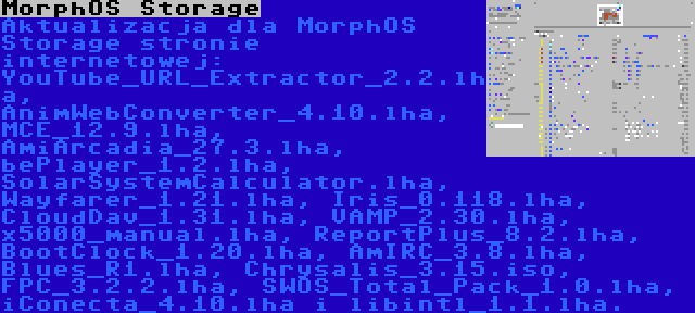 MorphOS Storage | Aktualizacja dla MorphOS Storage stronie internetowej: YouTube_URL_Extractor_2.2.lha, AnimWebConverter_4.10.lha, MCE_12.9.lha, AmiArcadia_27.3.lha, bePlayer_1.2.lha, SolarSystemCalculator.lha, Wayfarer_1.21.lha, Iris_0.118.lha, CloudDav_1.31.lha, VAMP_2.30.lha, x5000_manual.lha, ReportPlus_8.2.lha, BootClock_1.20.lha, AmIRC_3.8.lha, Blues_R1.lha, Chrysalis_3.15.iso, FPC_3.2.2.lha, SWOS_Total_Pack_1.0.lha, iConecta_4.10.lha i libintl_1.1.lha.