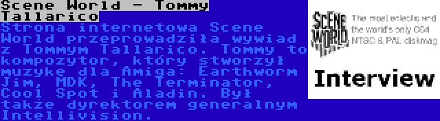Scene World - Tommy Tallarico | Strona internetowa Scene World przeprowadziła wywiad z Tommym Tallarico. Tommy to kompozytor, który stworzył muzykę dla Amiga: Earthworm Jim, MDK, The Terminator, Cool Spot i Aladin. Był także dyrektorem generalnym Intellivision.