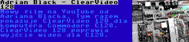 Adrian Black - ClearVideo 128 | Nowy film na YouTube od Adriana Blacka. Tym razem pokazuje ClearVideo 128 dla komputera Commodore C128. ClearVideo 128 poprawia wyjście wideo dla C128.