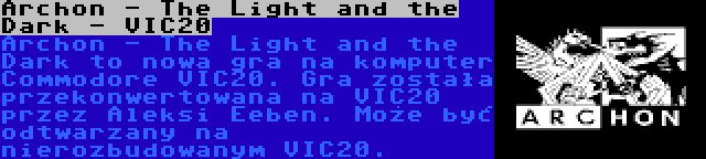 Archon - The Light and the Dark - VIC20 | Archon - The Light and the Dark to nowa gra na komputer Commodore VIC20. Gra została przekonwertowana na VIC20 przez Aleksi Eeben. Może być odtwarzany na nierozbudowanym VIC20.