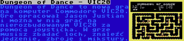 Dungeon of Dance - VIC20 | Dungeon of Dance to nowa gra na komputer Commodore VIC20. Grę opracował Jason Justian i można w nią grać na nierozbudowanym VIC20 za pomocą joysticka. W grze musisz zbadać loch, znaleźć jedzenie, zbroję i mikstury.