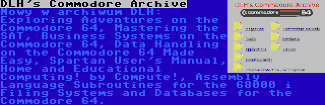 DLH's Commodore Archive | Nowy w archiwum DLH: Exploring Adventures on the Commodore 64, Mastering the SAT, Business Systems on the Commodore 64, Data Handling on the Commodore 64 Made Easy, Spartan User's Manual, Home and Educational Computing! by Compute!, Assembly Language Subroutines for the 68000 i Filing Systems and Databases for the Commodore 64.