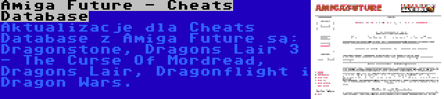 Amiga Future - Cheats Database | Aktualizacje dla Cheats Database z Amiga Future są: Dragonstone, Dragons Lair 3 - The Curse Of Mordread, Dragons Lair, Dragonflight i Dragon Wars.