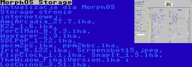 MorphOS Storage | Aktualizacja dla MorphOS Storage stronie internetowej: AmiArcadia_27.7.lha, R2Z_1.6.lha, PerCIMan_0.7.3.lha, Wayfarer_2.3.lha, SDLPoP_1.22.lha, abcm2ps.lha, ppm2bbc.lha, Iris_0.122.lha, Screenshot15.jpeg, FlipClock_1.1.lha, SnapIt_1.5.lha, TheWidow_FinalVersion.lha i LosChinos_3.51.lha.