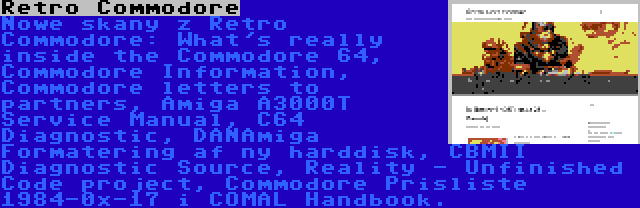Retro Commodore | Nowe skany z Retro Commodore: What's really inside the Commodore 64, Commodore Information, Commodore letters to partners, Amiga A3000T Service Manual, C64 Diagnostic, DANAmiga Formatering af ny harddisk, CBMII Diagnostic Source, Reality - Unfinished Code project, Commodore Prisliste 1984-0x-17 i COMAL Handbook.