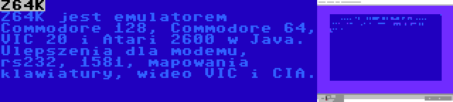 Z64K | Z64K jest emulatorem Commodore 128, Commodore 64, VIC 20 i Atari 2600 w Java. Ulepszenia dla modemu, rs232, 1581, mapowania klawiatury, wideo VIC i CIA.